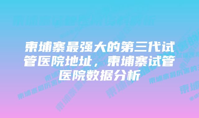 柬埔寨最强大的第三代试管医院地址，柬埔寨试管医院数据分析