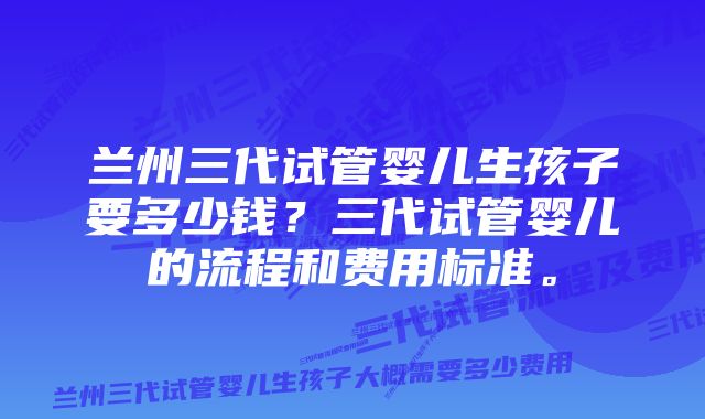 兰州三代试管婴儿生孩子要多少钱？三代试管婴儿的流程和费用标准。