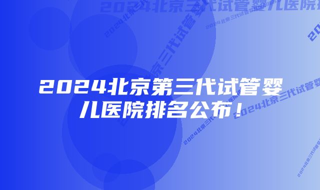 2024北京第三代试管婴儿医院排名公布！