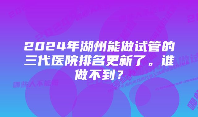 2024年湖州能做试管的三代医院排名更新了。谁做不到？