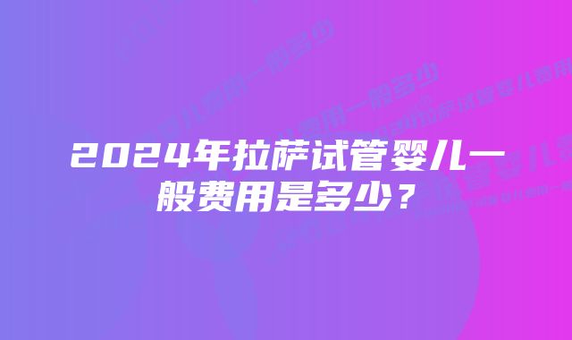 2024年拉萨试管婴儿一般费用是多少？