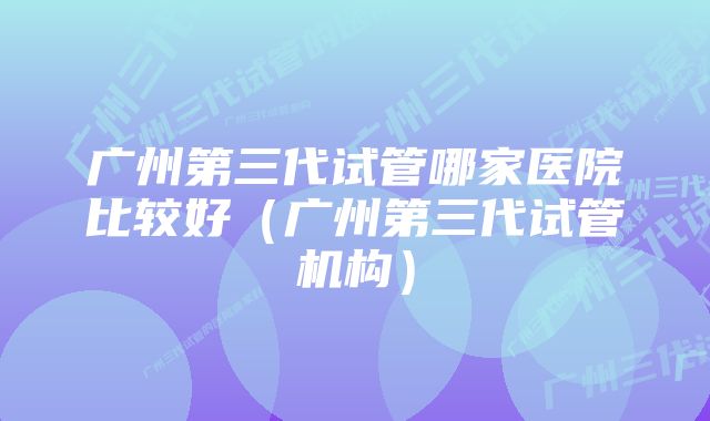 广州第三代试管哪家医院比较好（广州第三代试管机构）