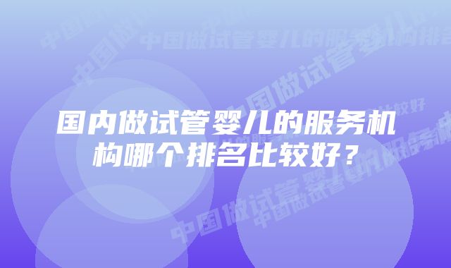 国内做试管婴儿的服务机构哪个排名比较好？