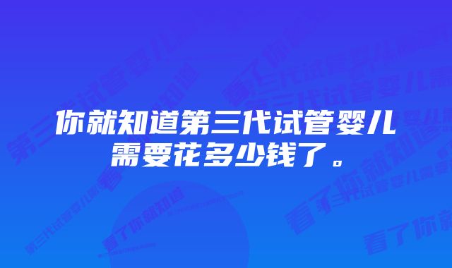 你就知道第三代试管婴儿需要花多少钱了。