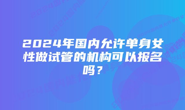 2024年国内允许单身女性做试管的机构可以报名吗？