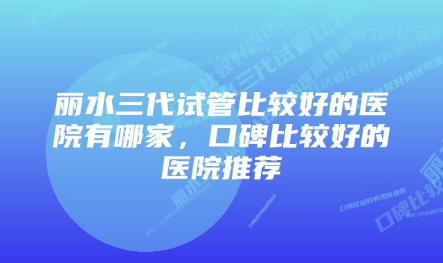 丽水三代试管比较好的医院有哪家，口碑比较好的医院推荐