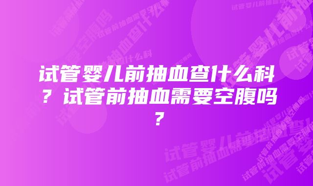 试管婴儿前抽血查什么科？试管前抽血需要空腹吗？