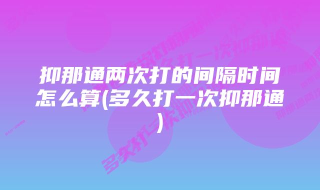 抑那通两次打的间隔时间怎么算(多久打一次抑那通)