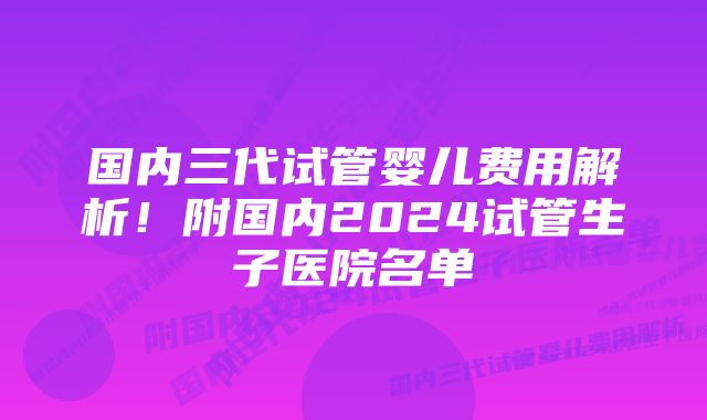 国内三代试管婴儿费用解析！附国内2024试管生子医院名单