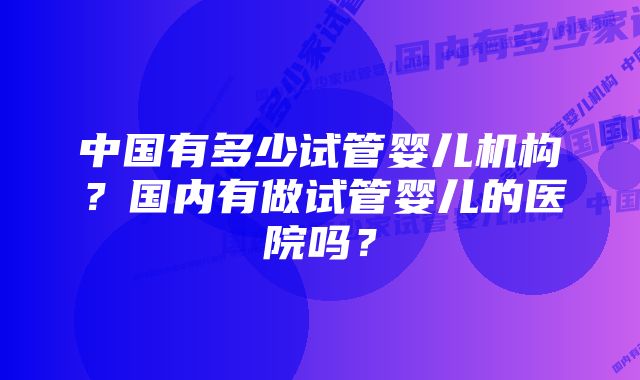 中国有多少试管婴儿机构？国内有做试管婴儿的医院吗？