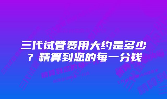 三代试管费用大约是多少？精算到您的每一分钱