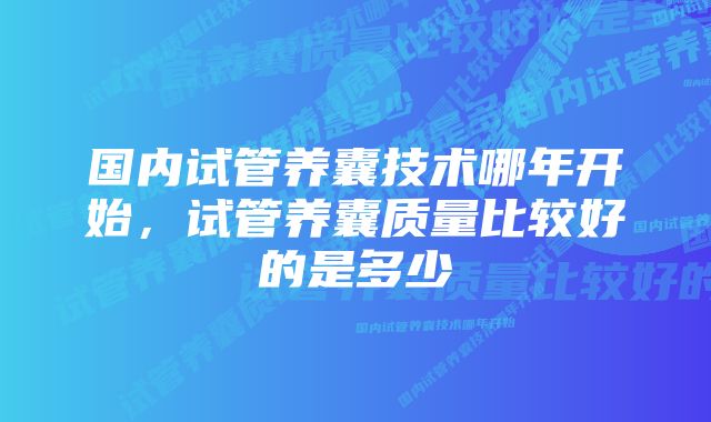 国内试管养囊技术哪年开始，试管养囊质量比较好的是多少