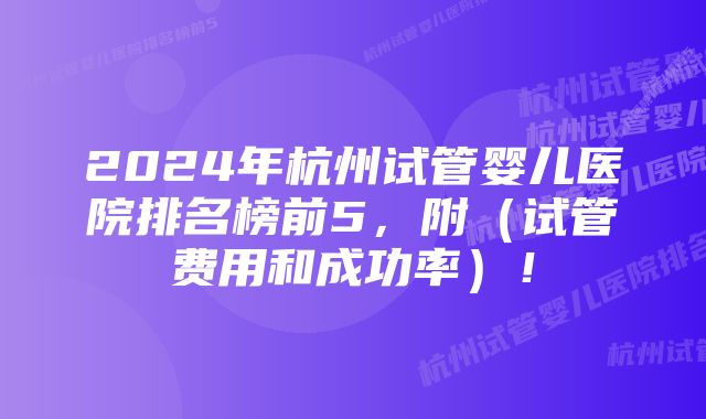 2024年杭州试管婴儿医院排名榜前5，附（试管费用和成功率）！