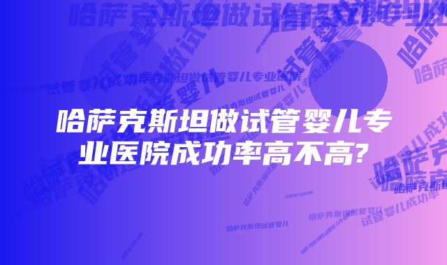 哈萨克斯坦做试管婴儿专业医院成功率高不高?