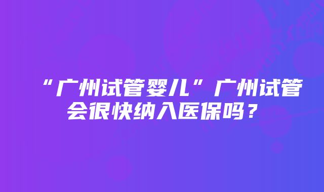 “广州试管婴儿”广州试管会很快纳入医保吗？