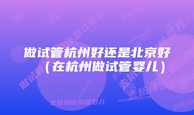 做试管杭州好还是北京好（在杭州做试管婴儿）