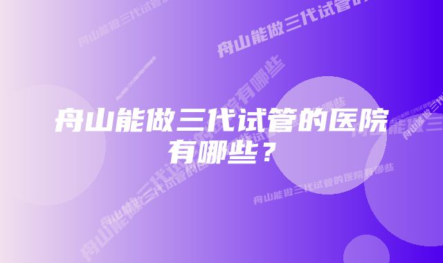 舟山能做三代试管的医院有哪些？