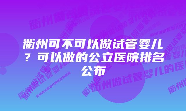 衢州可不可以做试管婴儿？可以做的公立医院排名公布