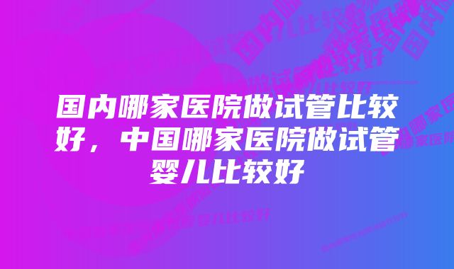 国内哪家医院做试管比较好，中国哪家医院做试管婴儿比较好