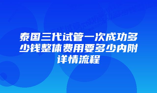 泰国三代试管一次成功多少钱整体费用要多少内附详情流程