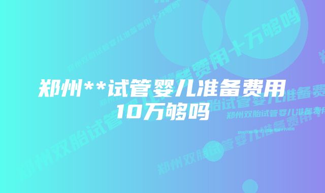 郑州**试管婴儿准备费用10万够吗