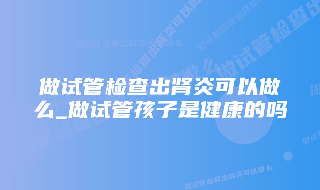 做试管检查出肾炎可以做么_做试管孩子是健康的吗