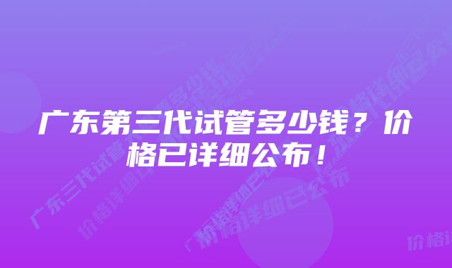 广东第三代试管多少钱？价格已详细公布！