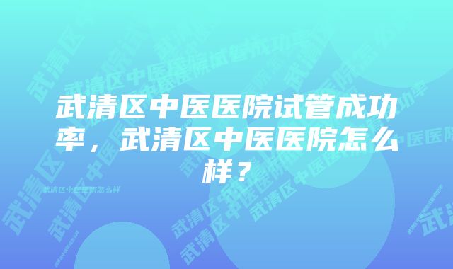 武清区中医医院试管成功率，武清区中医医院怎么样？