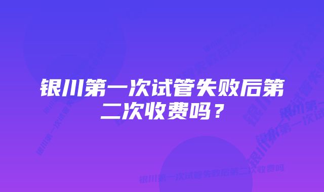 银川第一次试管失败后第二次收费吗？