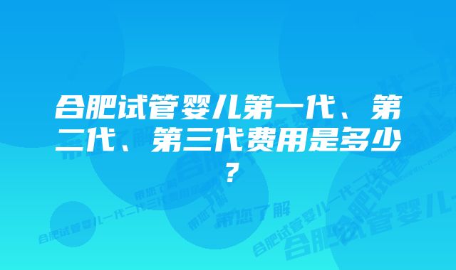 合肥试管婴儿第一代、第二代、第三代费用是多少？