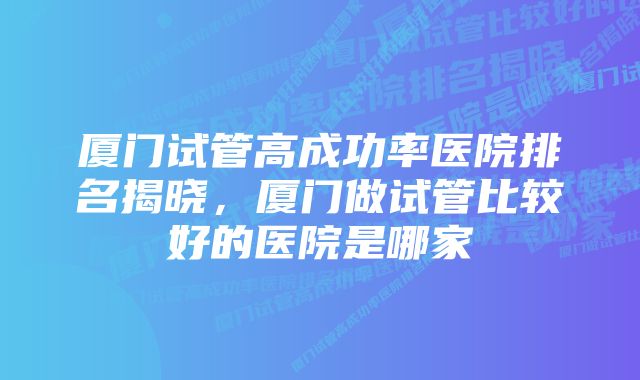 厦门试管高成功率医院排名揭晓，厦门做试管比较好的医院是哪家