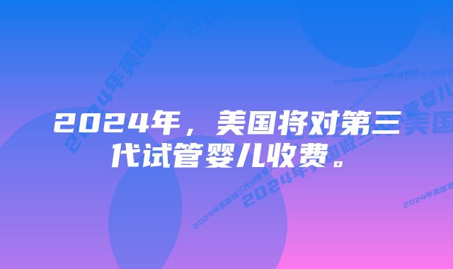 2024年，美国将对第三代试管婴儿收费。