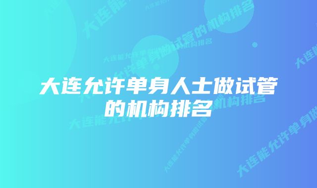 大连允许单身人士做试管的机构排名