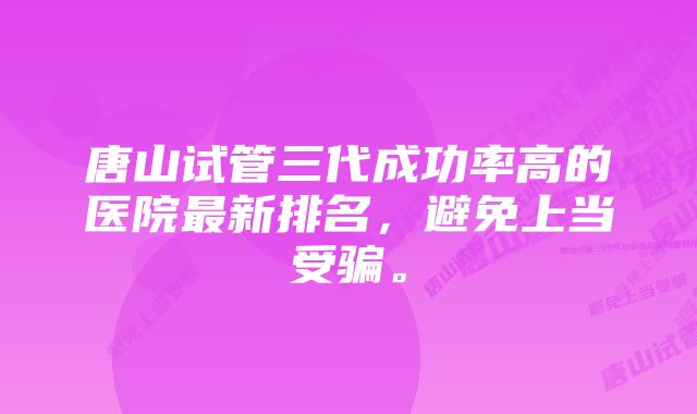 唐山试管三代成功率高的医院最新排名，避免上当受骗。