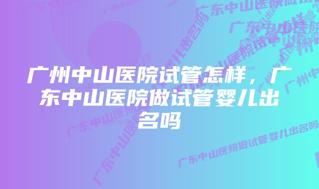 广州中山医院试管怎样，广东中山医院做试管婴儿出名吗