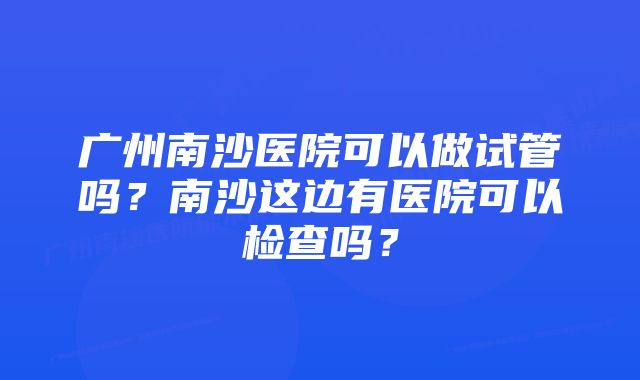 广州南沙医院可以做试管吗？南沙这边有医院可以检查吗？