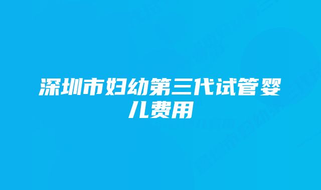 深圳市妇幼第三代试管婴儿费用