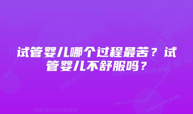 试管婴儿哪个过程最苦？试管婴儿不舒服吗？