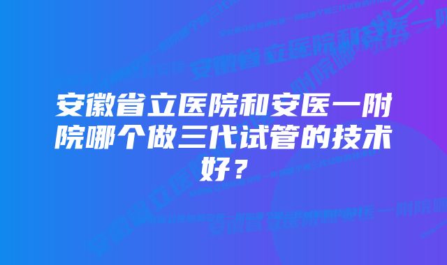 安徽省立医院和安医一附院哪个做三代试管的技术好？