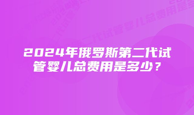 2024年俄罗斯第二代试管婴儿总费用是多少？