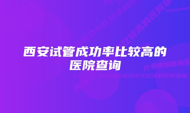 西安试管成功率比较高的医院查询