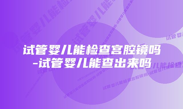 试管婴儿能检查宫腔镜吗-试管婴儿能查出来吗