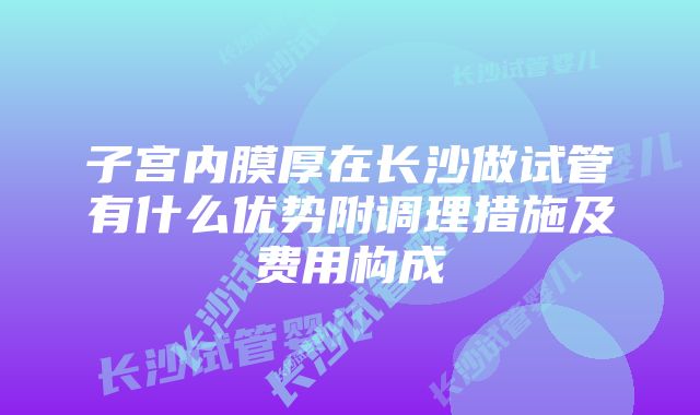 子宫内膜厚在长沙做试管有什么优势附调理措施及费用构成