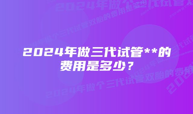 2024年做三代试管**的费用是多少？