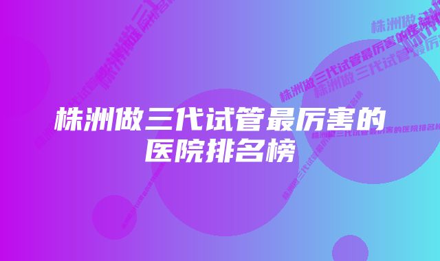 株洲做三代试管最厉害的医院排名榜