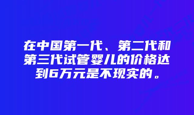 在中国第一代、第二代和第三代试管婴儿的价格达到6万元是不现实的。