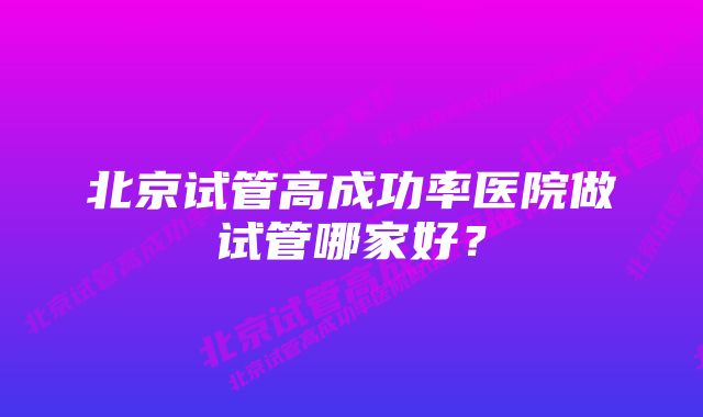 北京试管高成功率医院做试管哪家好？