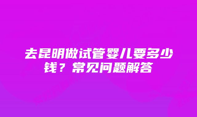 去昆明做试管婴儿要多少钱？常见问题解答