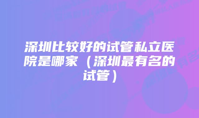 深圳比较好的试管私立医院是哪家（深圳最有名的试管）