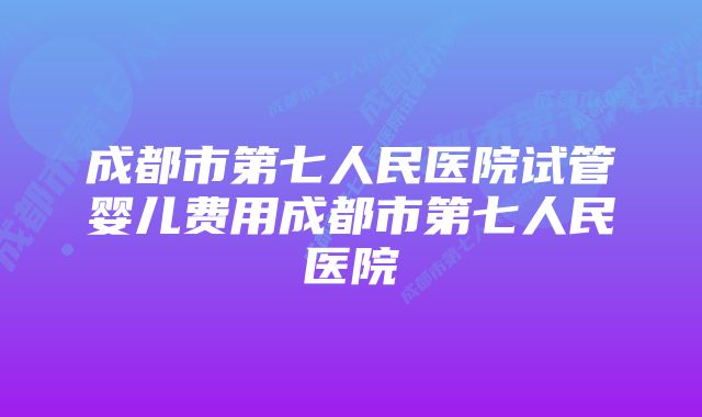 成都市第七人民医院试管婴儿费用成都市第七人民医院